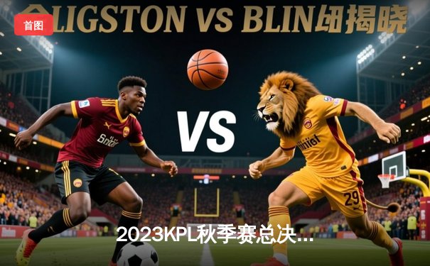 2023KPL秋季赛总决赛巅峰对决：狼队4:3险胜AG超玩会，Fly斩获第七个FMVP