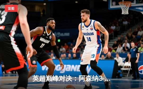 英超巅峰对决：阿森纳3-2险胜利物浦，萨卡绝杀点燃酋长球场